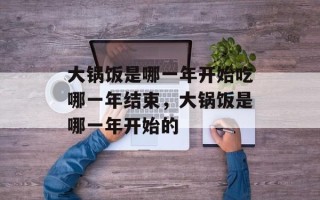 大锅饭是哪一年开始吃哪一年结束，大锅饭是哪一年开始的
