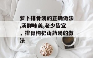 萝卜排骨汤的正确做法,汤鲜味美,老少皆宜，排骨枸杞山药汤的做法