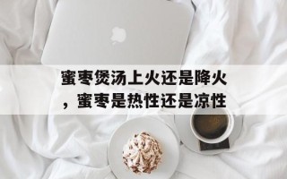 蜜枣煲汤上火还是降火，蜜枣是热性还是凉性