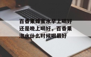 百香果蜂蜜水早上喝好还是晚上喝好，百香果泡水什么时候喝最好