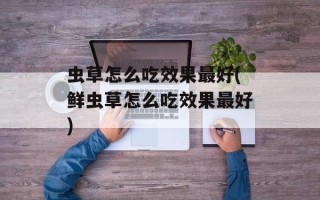 虫草怎么吃效果最好(鲜虫草怎么吃效果最好)
