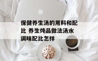 保健养生汤的用料和配比 养生炖品做法汤水调味配比怎样