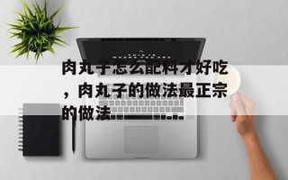 肉丸子怎么配料才好吃，肉丸子的做法最正宗的做法