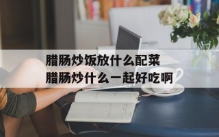 腊肠炒饭放什么配菜 腊肠炒什么一起好吃啊