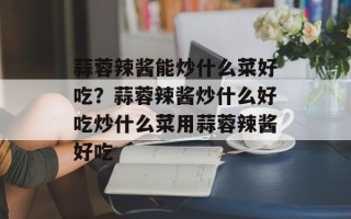 蒜蓉辣酱能炒什么菜好吃？蒜蓉辣酱炒什么好吃炒什么菜用蒜蓉辣酱好吃