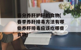 春分养肝护肝的食物(春季养肝排毒方法有哪些养肝排毒应该吃哪些食物)