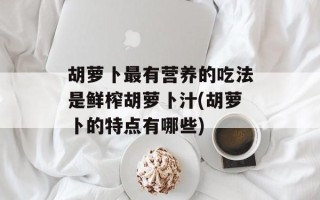 胡萝卜最有营养的吃法是鲜榨胡萝卜汁(胡萝卜的特点有哪些)
