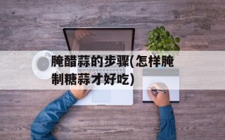 腌醋蒜的步骤(怎样腌制糖蒜才好吃)
