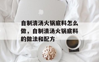 自制清汤火锅底料怎么做，自制清汤火锅底料的做法和配方