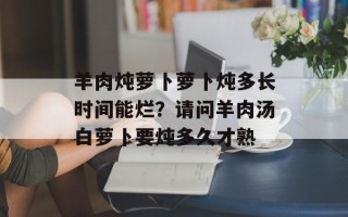 羊肉炖萝卜萝卜炖多长时间能烂？请问羊肉汤白萝卜要炖多久才熟