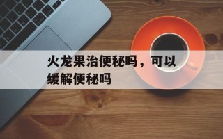 火龙果治便秘吗，可以缓解便秘吗
