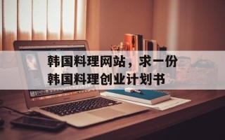 韩国料理网站，求一份韩国料理创业计划书