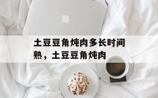 土豆豆角炖肉多长时间熟，土豆豆角炖肉