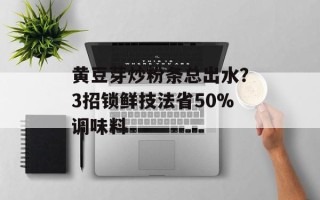 黄豆芽炒粉条总出水？3招锁鲜技法省50%调味料
