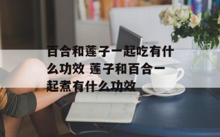 百合和莲子一起吃有什么功效 莲子和百合一起煮有什么功效