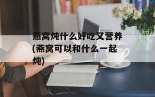 燕窝炖什么好吃又营养(燕窝可以和什么一起炖)