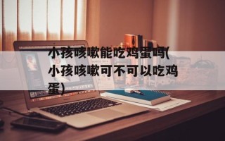 小孩咳嗽能吃鸡蛋吗(小孩咳嗽可不可以吃鸡蛋)