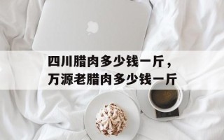 四川腊肉多少钱一斤，万源老腊肉多少钱一斤