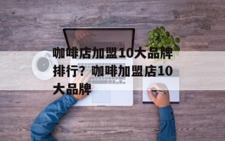 咖啡店加盟10大品牌排行？咖啡加盟店10大品牌