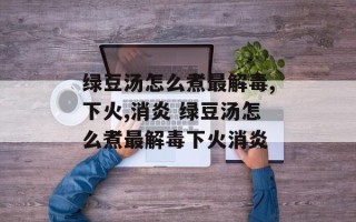绿豆汤怎么煮最解毒,下火,消炎 绿豆汤怎么煮最解毒下火消炎