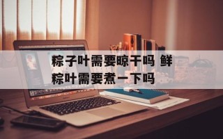 粽子叶需要晾干吗 鲜粽叶需要煮一下吗