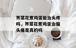 荠菜花煮鸡蛋能治头疼吗，荠菜花煮鸡蛋治偏头痛是真的吗
