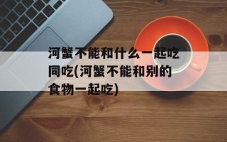 河蟹不能和什么一起吃同吃(河蟹不能和别的食物一起吃)