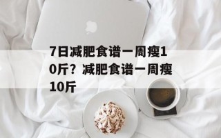 7日减肥食谱一周瘦10斤？减肥食谱一周瘦10斤