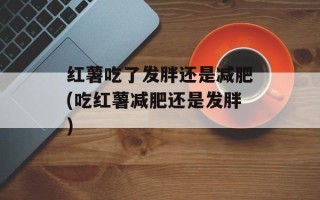 红薯吃了发胖还是减肥(吃红薯减肥还是发胖)