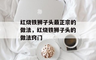 红烧铁狮子头最正宗的做法，红烧铁狮子头的做法窍门