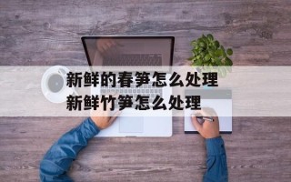 新鲜的春笋怎么处理 新鲜竹笋怎么处理