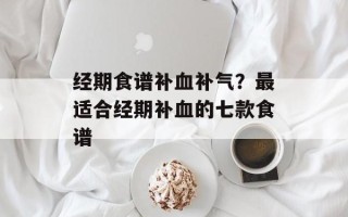 经期食谱补血补气？最适合经期补血的七款食谱