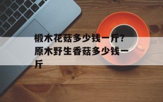 椴木花菇多少钱一斤？原木野生香菇多少钱一斤