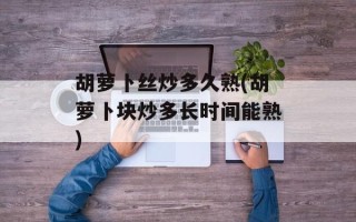 胡萝卜丝炒多久熟(胡萝卜块炒多长时间能熟)