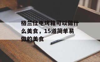 格兰仕电烤箱可以做什么美食，15道简单易做的美食