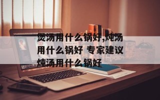 煲汤用什么锅好,炖汤用什么锅好 专家建议炖汤用什么锅好