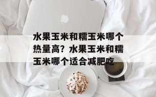 水果玉米和糯玉米哪个热量高？水果玉米和糯玉米哪个适合减肥吃