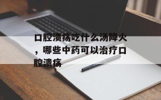 口腔溃疡吃什么汤降火，哪些中药可以治疗口腔溃疡
