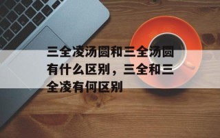 三全凌汤圆和三全汤圆有什么区别，三全和三全凌有何区别