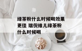 绿茶粉什么时候喝效果更佳 瑞倪维儿绿茶粉什么时候喝