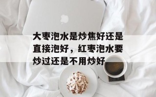 大枣泡水是炒焦好还是直接泡好，红枣泡水要炒过还是不用炒好