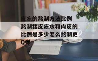 皮冻的熬制方法比例 熬制猪皮冻水和肉皮的比例是多少怎么熬制更Q弹