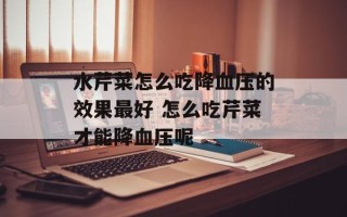 水芹菜怎么吃降血压的效果最好 怎么吃芹菜才能降血压呢