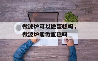 微波炉可以做蛋糕吗，微波炉能做蛋糕吗