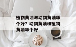 植物黄油与动物黄油哪个好？动物黄油和植物黄油哪个好