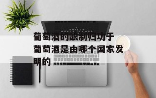 葡萄酒的酿制归功于 葡萄酒是由哪个国家发明的