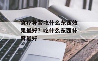 食疗补肾吃什么东西效果最好？吃什么东西补肾最好