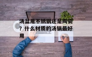 汤盆用不锈钢还是陶瓷？什么材质的汤锅最好用