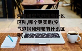 烤箱和空气炸锅有什么区别,哪个更实用(空气炸锅和烤箱有什么区别)