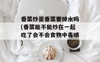 香菜炒蛋香菜要焯水吗(香菜能不能炒在一起吃了会不会食物中毒哦)